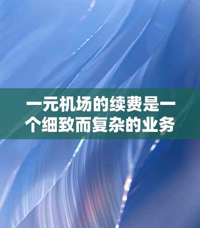 一元机场的续费是一个细致而复杂的业务，需要综合考虑多个因素。以下是一元机场续费的详细步骤和注意事项