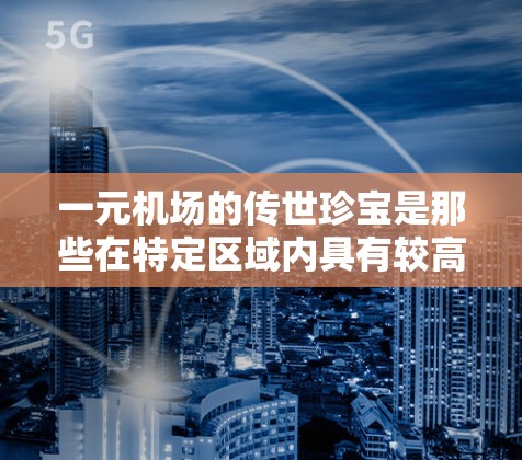 一元机场的传世珍宝是那些在特定区域内具有较高知名度和价值的收藏品，这些宝物不仅在当地的知名度和价值上具有重要性，还可能具有艺术价值或艺术品的特征。以下是关于一元机场传世珍宝的详细信息